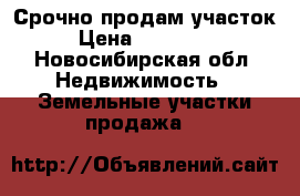 Срочно продам участок › Цена ­ 210 000 - Новосибирская обл. Недвижимость » Земельные участки продажа   